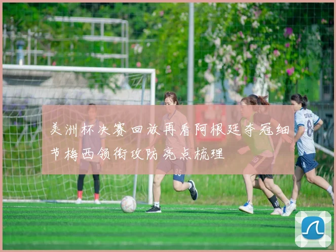 美洲杯决赛回放再看阿根廷夺冠细节梅西领衔攻防亮点梳理