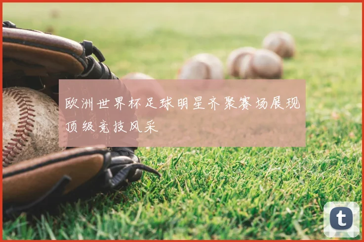 欧洲世界杯足球明星齐聚赛场展现顶级竞技风采