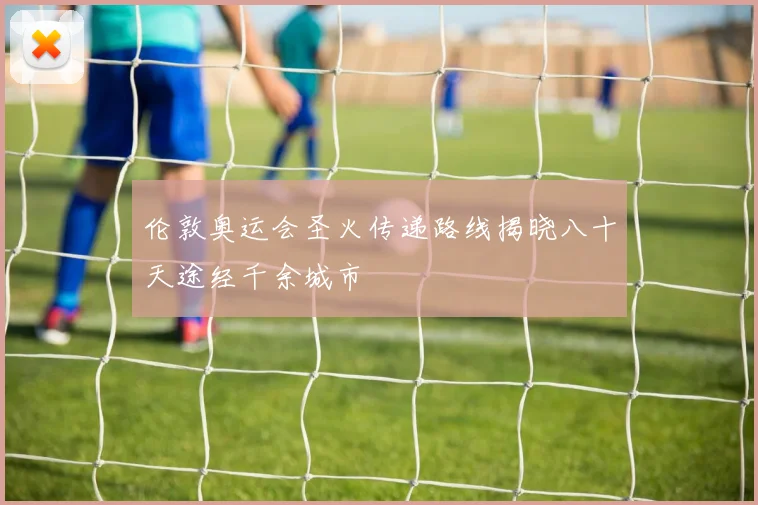 伦敦奥运会圣火传递路线揭晓八十天途经千余城市