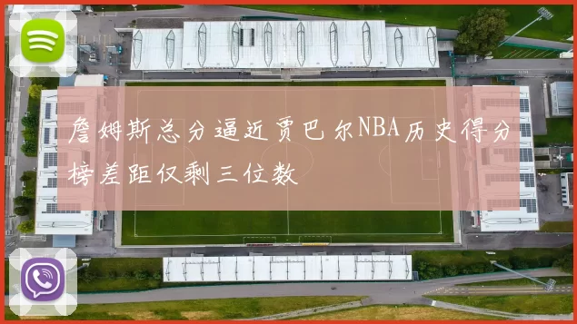 詹姆斯总分逼近贾巴尔NBA历史得分榜差距仅剩三位数