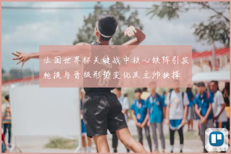 法国世界杯关键战中核心缺阵引发轮换与晋级形势变化及主帅抉择