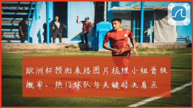 欧洲杯预测表格图片梳理小组晋级概率、热门球队与关键对决看点