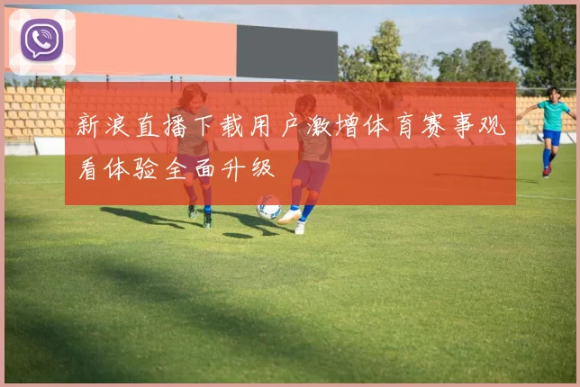 新浪直播下载用户激增体育赛事观看体验全面升级