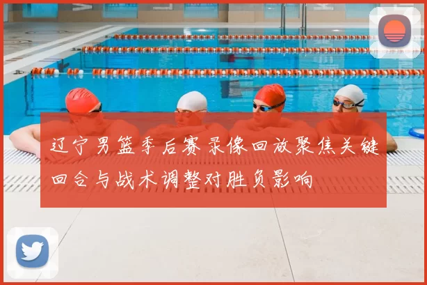 辽宁男篮季后赛录像回放聚焦关键回合与战术调整对胜负影响