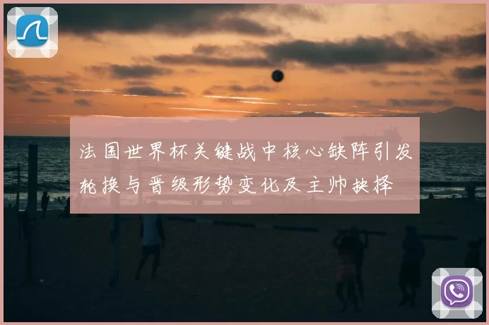 法国世界杯关键战中核心缺阵引发轮换与晋级形势变化及主帅抉择