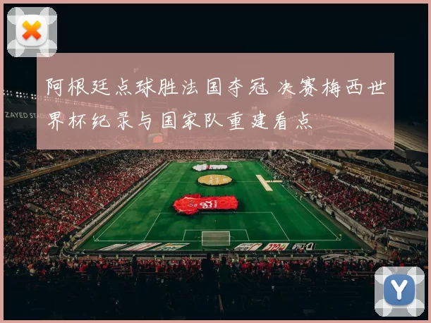 阿根廷点球胜法国夺冠 决赛梅西世界杯纪录与国家队重建看点
