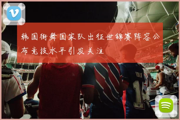 韩国街舞国家队出征世锦赛阵容公布竞技水平引发关注