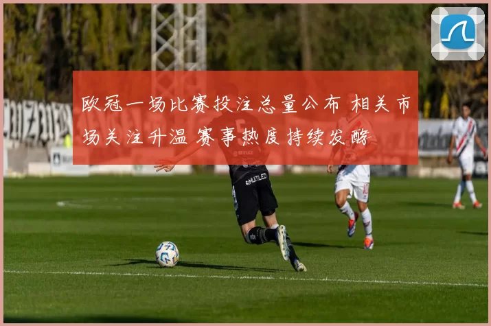 欧冠一场比赛投注总量公布 相关市场关注升温 赛事热度持续发酵