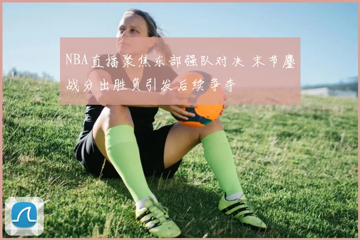 NBA直播聚焦东部强队对决 末节鏖战分出胜负引发后续争夺