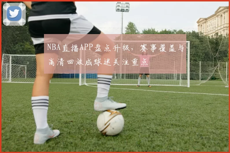 NBA直播APP盘点升级，赛事覆盖与高清回放成球迷关注重点