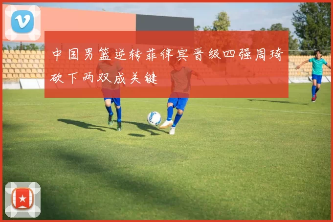 中国男篮逆转菲律宾晋级四强周琦砍下两双成关键